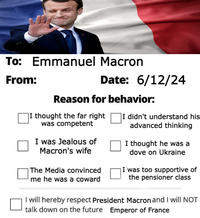 To: Emmanuel Macron From: Date: 6/12/24 Reason for behavior: I thought the far right was competent I was Jealous of Macron's wife The Media convinced me he was a coward I didn't understand his advanced thinking I thought he was a dove on Ukraine I was too supportive of the pensioner class I will hereby respect President Macron and I will NOT talk down on the future Emperor of France