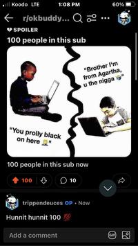 Koodo LTE 1:08 PM ← r/okbuddy... Q 2º... SPOILER 100 people in this sub "You prolly black on here H 100 people in this sub now 100 | ↓ 0 10 trippendeuces OP. Now Hunnit hunnit 100 100 Add a comment GIF "Brother I'm from Agartha, u the n----" Dol 60%