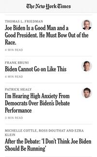 The New York Times THOMAS L. FRIEDMAN Joe Biden Is a Good Man and a Good President. He Must Bow Out of the Race. 4 MIN READ FRANK BRUNI Biden Cannot Go on Like This 4 MIN READ PATRICK HEALY I'm Hearing High Anxiety From Democrats Over Biden's Debate Performance 3 MIN READ MICHELLE COTTLE, ROSS DOUTHAT AND EZRA KLEIN After the Debate: 'I Don't Think Joe Biden Should Be Running'