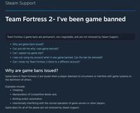 Steam Support Team Fortress 2- I've been game banned Team Fortress 2 game bans are permanent, non-negotiable, and are not removed by Steam Support. • Why are game bans issued? • Can you tell me why I was game banned? • Can I appeal my game ban? • I was not using my account when it was game banned. Can the ban be removed? • Can I move my Team Fortress 2 items to a different account? Why are game bans issued? Game bans in Team Fortress 2 are issued when a player attempts to circumvent or interfere with game systems to the detriment of others. Examples include: • Cheating. • Manipulation of Competitive Mode rank. Botting and/or automation. Intentionally interfering with the normal operation of game servers or other players. Game Bans for all of the above are not removed by Steam Support.