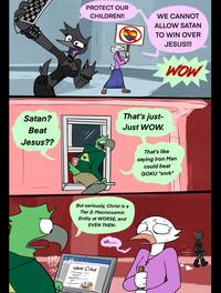 PROTECT OUR CHILDREN!! WE CANNOT ALLOW SATAN TO WIN OVER JESUS!!! Satan? Beat Jesus?? That's just- Just WOW. TAP But seriously, Christ is a Tier 2: Macrocosmic Entity at WORSE, and EVEN THEN- TAP TAP Works Cited uh...... That's like saying Iron Man could beat GOKU *snrk* WOW HAPPYROADKILL