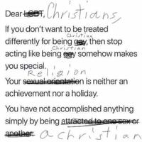 Dear Christians, LOBT If you don't want to be treated Christian differently for being gay, then stop Christian acting like being gay somehow makes you special. Religion Your sexual orientation is neither an achievement nor a holiday. You have not accomplished anything simply by being attracted to one sex of another: a christic an