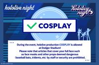 hololive night ✓ COSPLAY hololive night 2016 COVER Corp. During the event, hololive production COSPLAY is allowed at Dodger Stadium! Please note that articles that cover your full face such as face masks and other props deemed dangerous (baseball bats, tridents, etc) by staff or security are prohibited.