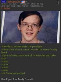 1/3 gh8vCg86 (OP) US . 1h (07/14/24 20:51) 474212799 51 Re 11 Img JPG 4KB. (250 × 140) · 1721001754684810s.jpg 31 Replies >decide to assassinate the president >have clear shot at a man who is the size of a city block >have ridiculous amount of time to aim and take shot >miss >miss >miss >miss >hit 3 randos instead thank you Ree Tardy Oswald 000