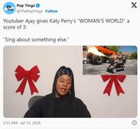 Pit Pop Tingz Ting3 @ThePopTingz Follow Youtuber Ajay gives Katy Perry's "WOMAN'S WORLD" a score of 3: "Sing about something else." 5:53 AM - Jul 15, 2024 X