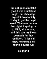 I'm not gonna b------- y'all, I was drunk last night. I'm checking myself into a facility today to get the help I need. That was not me last night. I apologize to MLB, all the fans, and this country I love so much for that rendition. I'll let y'all know how rehab is I hear it's super fun. xo, Ingrid
