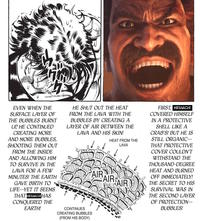 U W་་༼ཤ་་་་་་་་་་་ང་ EVEN WHEN THE SURFACE LAYER OF THE BUBBLES BURNT UP, HE CONTINUED CREATING MORE AND MORE BUBBLES, SHOOTING THEM OUT FROM THE INSIDE AND ALLOWING HIM TO SURVIVE IN THE LAVA FOR A FEW MINUTES! THE EARTH GAVE BIRTH TO LIFE--YET IT SEEMS THAT HEIHACHIHAS CONQUERED THE EARTH! HE SHUT OUT THE HEAT FROM THE LAVA WITH THE BUBBLES BY CREATING A LAYER OF AIR BETWEEN THE LAVA AND HIS SKIN! CONTINUES CREATING BUBBLES (FROM HIS BODY) HEAT FROM THE LAVA AIR AIR AIR FIRST, HEIHACHI COVERED HIMSELF IN A PROTECTIVE SHELL LIKE A CRAB'S! BUT HE IS STILL ORGANIC-- THAT PROTECTIVE COVER COULDN'T WITHSTAND THE THOUSAND-DEGREE HEAT AND BURNED OFF IMMEDIATELY! THE SECRET TO HIS SURVIVAL WAS IN THE SECOND LAYER OF PROTECTION-- BUBBLES!