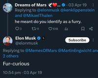 Dreams of Mars 03 Apr 19 Replying to @elonmusk @kenklippenstein and @Mikael Thalen he meant do you identify as a furry. 3 1711 Elon Musk ❤ x X @elonmusk 618 Subscribe Replying to @MemesOfMars @Martin Engwicht an 2 others Fur-curious 10:54 pm • 03 Apr 19