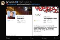 Big Tech Alert @BigTechAlert • 1h @elonmusk is no longer following @olympics Xnaw Premium Joined: June, 2009 82 @elonmusk Elon Musk 651 @Olympics The Olympic Games Following 189.5M Followers Business 4.9K 6.3M Following Followers 17111 1K Excellence, respect and friendship ES: @JuegosOlimpicos FR: @Jeux Olympiques HI/EN: @OlympicKhel JA: @Gorin KO: @Olympic PT: @Jogos Olimpicos RU: @Olympia_da Joined: June, 2009 58K