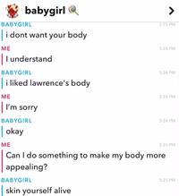 babygirl BABYGIRL i dont want your body ME | I understand BABYGIRL i liked lawrence's body 3:23 PM 3:24 PM 3:24 PM ME | I'm sorry BABYGIRL 3:24 PM 3:24 PM | okay ME 3:25 PM Can I do something to make my body more. appealing? BABYGIRL skin yourself alive 3:25 PM