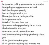 ME 2:49 PM Im sorry for calling you names, im sorry for being disgusting please come back I will just be your paypig I am so desperate for you Please just let me be in your life I miss you so much You don't have to love me I just want to help you baby im so sorry I feel miserable with you You are so much better than me I will do everything to help you baby I love you I'll let you date other guys I'll let you do anything you want to me