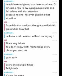 BABYGIRL 2:55 PM he told me straight up that he masturbated 5. times in a row to my instagram pictures and i fell in love with that attention because no one has ever given me that attention ME 2:55 PM Babe I do that too I just thought you think it's gross when I say that BABYGIRL 2:55 PM | he knew what i wanted without me saying it ME That's why I don't You don't know that I masturbage every photo you send me BABYGIRL | yeah yeah ME Every one multiple times Religiously BABYGIRL it's not the same 2:55 PM 2:55 PM 2:55 PM 2:55 PM