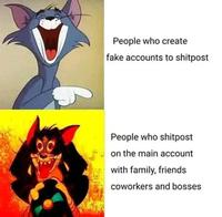 People who create fake accounts to shitpost People who shitpost on the main account with family, friends coworkers and bosses