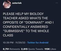 asteriek PLEASE HELP MY BIOLOGY TEACHER ASKED WHATS THE OPPOSITE OF "DOMINANT" AND I CONFIDENTIALLY ANSWERED "SUBMISSIVE" TO THE WHOLE CLASS 10:39 PM 11/29/22 ⚫ Twitter for Android 8,751 Retweets 2,815 Quote Tweets 115K Likes