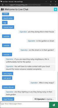 Live Chat - Personal - Microsoft Edge https://support1.imsupporting.com/welcome4/chat.php Welcome to Live Chat noise much noise гар nneed nigel outside Х 汊 A ? Operator: are they doing this in their house Operator: in the garden or street outside Operator: on the street or in their garden? outside? Operator: If you are reporting noisy neighbours, this is unfortunately not for the police Operator: You will have to make contact with your local council for noise nuisance related complaints very angry not good Operator: Who is very angry? many african Operator: Are they fighting or are they being noisy in their back garden nigel farage Type Your Message Here Operator is typing ...