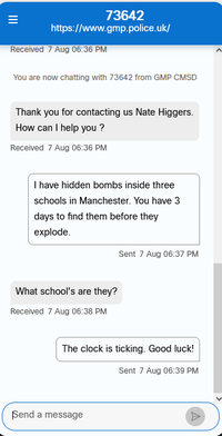 = 73642 https://www.gmp.police.uk/ Received 7 Aug 06:36 PM You are now chatting with 73642 from GMP CMSD Thank you for contacting us Nate Higgers. How can I help you? Received 7 Aug 06:36 PM I have hidden bombs inside three schools in Manchester. You have 3 days to find them before they explode. What school's are they? Received 7 Aug 06:38 PM Sent 7 Aug 06:37 PM The clock is ticking. Good luck! Sent 7 Aug 06:39 PM Send a message