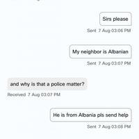 C Sirs please Sent 7 Aug 03:06 PM My neighbor is Albanian Sent 7 Aug 03:07 PM and why is that a police matter? Received 7 Aug 03:07 PM He is from Albania pls send help Sent 7 Aug 03:08 PM