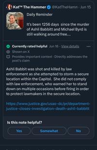 Kat™ The Hammer Daily Reminder @KatTheHamm • Jun 15 It's been 1256 days since the murder of Ashli Babbitt and Michael Byrd is still walking around free.... Currently rated helpful Jun 16. View details Shown on X Provides important context. Directly addresses the post's claim Ashli Babbit was shot and killed by law enforcement as she attempted to storm a secure location within the Capitol. She did not comply with law enforcement, who warned her to stand down on multiple occasions before firing in order to protect lawmakers in the secure location. https://www.justice.gov/usao-dc/pr/department- justice-closes-investigation-death-ashli-babbitt Is this note helpful? Yes Somewhat No