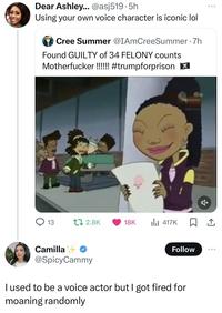 Dear Ashley... @asj519.5h Using your own voice character is iconic lol Cree Summer @IAmCreeSummer .7h Found GUILTY of 34 FELONY counts M-----------!!!!!! #trumpforprison ☑ 13 t 2.8K 18K 417K Camilla @SpicyCammy Follow 000 I used to be a voice actor but I got fired for moaning randomly