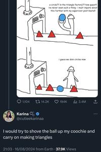 a circle?? in the triangle factory?? how queer!! ive never seen such a thing- i must inquire about this further with my supervisor post-haste!! i guess we doin circles now 1,104 14.2K 194K ılı 3.4M Karina O @cutieekarinaa I would try to shove the ball up my coochie and carry on making triangles 21:03 16/08/2024 from Earth - 37.9K Views