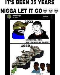 IT'S BEEN 35 YEARS N---- LET IT GO ❤❤❤ memefrog9k No Bully Follow 2022 MEMEFROG, HOW DID YOU GET SO BASED? 1989 H--------