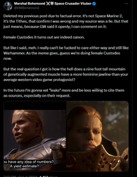 Marshal Bohemond Space Crusader Vtuber @HMBohemond Deleted my previous post due to factual error. It's not Space Marine 2, it's the Tithes, that confirm I was wrong and my source was a lie. But that just means, because GW said it openly, I can comment on it: Female Custodes it turns out are indeed canon. But like I said, meh. I really can't be f----- to care either way and still like Warhammer. As the meme goes, guess we're doing female Custodes now. But the real question I got is how the hell does a nine foot tall mountain of genetically augmented muscle have a more feminine jawline than your average western video game protagonist? In the future I'm gonna vet "leaks" more and be less willing to cite them as sources, especially on their request. ou have any idea of numbers? A yield estimate? 2.50 DM Son 4.0004