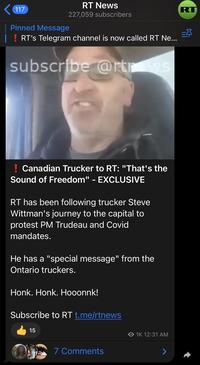 117 RT News Pinned Message 227,059 subscribers RT's Telegram channel is now called RT Ne... subscribe @rtrows Canadian Trucker to RT: "That's the Sound of Freedom" - EXCLUSIVE RT has been following trucker Steve Wittman's journey to the capital to protest PM Trudeau and Covid mandates. He has a "special message" from the Ontario truckers. Honk. Honk. Hooonnk! Subscribe to RT t.me/rtnews 15 O 1K 12:31 AM 7 Comments RT