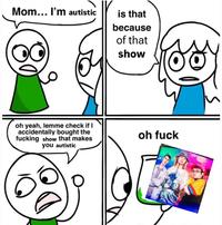 Mom... I'm autistic is that because of that show oh yeah, lemme check if I accidentally bought the f------ show that makes you autistic oh f---
