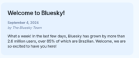 Welcome to Bluesky! September 4, 2024 by The Bluesky Team What a week! In the last few days, Bluesky has grown by more than 2.6 million users, over 85% of which are Brazilian. Welcome, we are so excited to have you here!