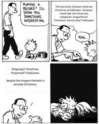 PLAYING A RECORD? I'LL SHOW YOU SOMETHING INTERESTING. Rhapsody? Christmas. Powerwolf? Halloween. despite the imagery Kamelot is actually Christmas 7.1 The two kinds of power metal are Christmas & Halloween. All power metal falls into those two categories. Dragonforce? Christmas. Gamma Ray? Halloween YEAH... M