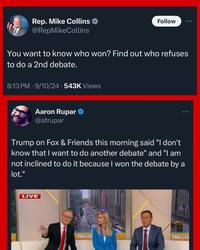 Rep. Mike Collins @RepMikeCollins Follow You want to know who won? Find out who refuses to do a 2nd debate. 8:13 PM - 9/10/24 -543K Views Aaron Rupar @atrupar Trump on Fox & Friends this morning said "I don't know that I want to do another debate" and "I am not inclined to do it because I won the debate by a lot." LIVE FOX&FRI FOX&FF
