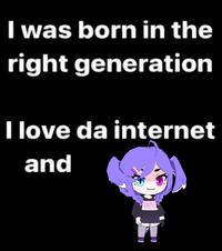 I was born in the right generation I love da internet and 005