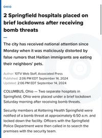 OHIO 2 Springfield hospitals placed on brief lockdowns after receiving bomb threats The city has received national attention since Monday when it was maliciously distorted by false rumors that Haitian immigrants are eating their neighbors' pets. Author: 10TV Web Staff, Associated Press Published: 2:06 PM EDT September 14, 2024 Updated: 2:06 PM EDT September 14, 2024 COLUMBUS, Ohio - Two separate hospitals in Springfield, Ohio were placed under a brief lockdown Saturday morning after receiving bomb threats. Security members at Kettering Health Springfield were notified of a bomb threat at approximately 6:50 a.m. and locked down the facility. Officers with the Springfield Police Department were then called in to search the premises with the security team.