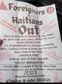 Foreigners & Haitians Out STOP FUNDING START DEPORTING 3rd World Countries Brings 3rd World Diseases There is no place in America for this filth! We don't need more police officers. We need MASS DEPORTATION. 1/4 of SPRINGFIELD is already in poverty. Now 2 million dollars is being used to care for mm yourselves Americans Cect your families, riends, and pets these beast of the fields. AMERICA FIRST Join Us and make a difference in your community JOIN US AND STAND AGAINST FORCED IMMIGRATION Trinity White Knights of the Ku Klux Klan Tot more information and an application, please send S.A.S.E. to P.O. Box 72 Maysville Kentucky 41056 Klanline # (606) 301-8149