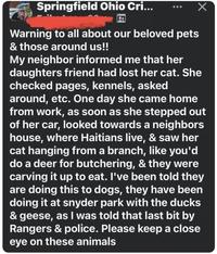 Springfield Ohio Cri... Warning to all about our beloved pets & those around us!! My neighbor informed me that her daughters friend had lost her cat. She checked pages, kennels, asked around, etc. One day she came home from work, as soon as she stepped out of her car, looked towards a neighbors house, where Haitians live, & saw her cat hanging from a branch, like you'd do a deer for butchering, & they were carving it up to eat. I've been told they are doing this to dogs, they have been doing it at snyder park with the ducks & geese, as I was told that last bit by Rangers & police. Please keep a close eye on these animals