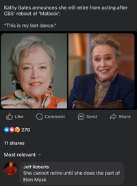 Kathy Bates announces she will retire from acting after CBS' reboot of 'Matlock': "This is my last dance." Like Q Comment Send Share 270 11 shares Most relevant v Jeff Roberts She cannot retire until she does the part of Elon Musk