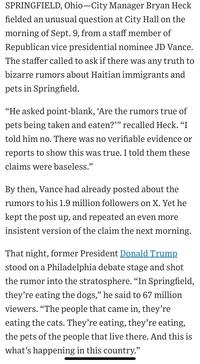 SPRINGFIELD, Ohio-City Manager Bryan Heck fielded an unusual question at City Hall on the morning of Sept. 9, from a staff member of Republican vice presidential nominee JD Vance. The staffer called to ask if there was any truth to bizarre rumors about Haitian immigrants and pets in Springfield. "He asked point-blank, 'Are the rumors true of pets being taken and eaten?"" recalled Heck. "I told him no. There was no verifiable evidence or reports to show this was true. I told them these claims were baseless." By then, Vance had already posted about the rumors to his 1.9 million followers on X. Yet he kept the post up, and repeated an even more insistent version of the claim the next morning. That night, former President Donald Trump stood on a Philadelphia debate stage and shot the rumor into the stratosphere. "In Springfield, they're eating the dogs," he said to 67 million viewers. "The people that came in, they're eating the cats. They're eating, they're eating, the pets of the people that live there. And this is what's happening in this country."