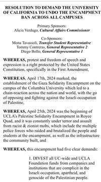 RESOLUTION TO DEMAND THE UNIVERSITY OF CALIFORNIA TO UNDO THE ENCAMPMENT BAN ACROSS ALL CAMPUSES Primary Sponsors: Alicia Verdugo, Cultural Affairs Commissioner Co-Sponsors: Mona Tavassoli, Transfer Student Representative Tommy Contreras, General Representative 2 Diego Bollo, General Representative 1 WHEREAS, protest and freedom of speech and expression is a right protected by the United States Constitution, specifically in the First Amendment, WHEREAS, April 17th, 2024 marked, the establishment of the Gaza Solidarity Encampment on the campus of the Columbia University which led to a chain-reaction across the nation and world, with the go of opposing and fighting against the Israeli occupation of Palestine, WHEREAS, April 25th, 2024 was the beginning of UCLA's Palestine Solidarity Encampment in Royce Quad, and it was constantly under terror and assault from racist & zionist mobs, which include the multiple police forces who raided and brutalized the people and students at the encampment, as well as the infrastructure the community built, and WHEREAS, this encampment had five clear demands: 1. DIVEST all UC-wide and UCLA Foundation funds from companies and institutions that are complicit in the Israeli occupation, apartheid, and genocide of the Palestinian people.