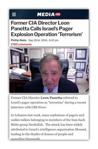 = MEDIA ITE Former CIA Director Leon Panetta Calls Israel's Pager Explosion Operation 'Terrorism' Phillip Nieto Sep 22nd, 2024, 9:42 pm 1780 comments Former CIA Director Leon Panetta referred to Israel's pager operation as “terrorism” during a recent interview with CBS News. In Lebanon last week, mass explosions of pagers and walkie-talkies belonging to members of the Iran-back Shiite group Hezbollah. The attack has been widely attributed to Israel's intelligence organization Mossad, leading to the deaths of dozens of people and wounding thousands.