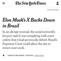 III = The New York Times GIVE THE TIMES Elon Musk's X Backs Down in Brazil In an abrupt reversal, the social network's lawyers said it was complying with court orders that it had previously defied. Brazil's Supreme Court could allow the site to return next week. Listen to this article 6:33 min Learn more