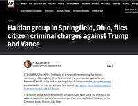 AP WORLD U.S. ELECTION 2024 POLITICS SPORTS ENTERTAINMENT BUSINESS SCIENCE FACT CHECK ODDITIES BE WELL NEWSLE Israel-Lebanon: Live updates Brett Favre Hurricane Tracker UN General Assembly COVID-19 tests EVEN WHEN THE SUPPORT INDEPE POLITICS Haitian group in Springfield, Ohio, files citizen criminal charges against Trump and Vance BY JULIE CARR SMYTH Updated 1:16 PM CDT, September 24, 2024 Share COLUMBUS, Ohio (AP) — The leader of a nonprofit representing the Haitian community of Springfield, Ohio, filed criminal charges Tuesday against former President Donald Trump and his running mate, JD Vance, over the chaos and threats experienced by the city since Trump first spread false claims about legal immigrants there during a presidential debate. The Haitian Bridge Alliance invoked its private-citizen right to file the charges in the wake of inaction by the local prosecutor, said their attorney, Subodh Chandra of the Cleveland-based Chandra Law Firm.