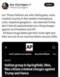Rep. Clay Higgins @RepClay Higgins Follow ... Lol. These Haitians are wild. Eating pets, vudu, nastiest country in the western hemisphere, cults, slapstick gangsters... but damned if they don't feel all sophisticated now, filing charges against our President and VP. All these thugs better get their mind right and their ass out of our country before January 20th. ||| AP Israel-Lebanon: Live updates Marcellus Williams Live u POLITICS Haitian group in Springfield, Ohio, files citizen criminal charges against Trump and Vance