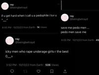 ray @beingbetrayd if u get hard when i call u a p-------- i luv u 8:05 PM 10/20/23 from Earth - 1K Views 400 ray @beingbetrayd save me p--- men... p--- men save me 6:55 PM - 10/13/23 from Earth - 49 ray @beingbetrayd icky men who r--- underage girls r the best 0_= 3:52 PM 10/13/23 from Earth 506 Views tz