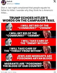 Darla B @Darla_B Follow Don Jr. last night complained that people equate his father to Hitler. I wonder why they think he is America's Hitler... X TRUMP ECHOES HITLER'S WORDS ON THE CAMPAIGN TRAIL I WILL GET RID OF THE "COMMUNIST" "VERMIN" I WILL GET RID OF THE "COMMUNIST" "VERMIN" I WILL TAKE CARE OF THE "ENEMY WITHIN" I WILL TAKE CARE OF THE "THREAT FROM WITHIN" JEWS AND MIGRANTS ARE POISONING A---- BLOOD MIGRANTS ARE "POISONING THE BLOOD OF OUR COUNTRY" 8:25 AM Oct 2, 2024