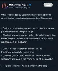 Mohammed Aigoin @Mohammed_Aigoin Follow What I've been told by Ubisoft internal sources about the current situation regarding the Assassin's Creed Shadows delay: . Call from a historian accustomed to the license on production: Pierre-François Souyri • Shadows postponement requested internally for some time by developers. (Which was not listened to by Ubisoft management at the base) • One of the reasons for the postponement: Insufficient internal debugging time. Ubisoft's goal: Correct historical inaccuracies with historians and debug the game as much as possible. • No plans to remove Yasuke or rewrite the script