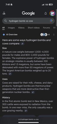 All | 7:41 Google hydrogen bomb vs cow Images Videos Short videos 5G (23 Forums Sho Al Overview W +5 Here are some ways hydrogen bombs and cows compare: Size A mature cow weighs between 1,000-4,000 pounds for males and 800-2,400 pounds for females. The explosive power of hydrogen bombs on strategic missiles is usually between 100 kilotons and 1.5 megatons, but some have been detonated with more than 50 megatons of power. The largest American bombs weighed up to 20 tons. Uses Cows are raised for their milk, cheese, and dairy products. Hydrogen bombs are thermonuclear weapons that are more destructive than first- generation nuclear bombs. > History In the first atomic bomb test in New Mexico, over 300 cattle were exposed to radiation from the bomb. In one near-miss, the only casualty was a cow grazing nearby. AQ hydrogen bomb vs cow