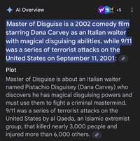 Al Overview y!H +5 AAR STORY Master of Disguise is a 2002 comedy film starring Dana Carvey as an Italian waiter with magical disguising abilities, while 9/11 was a series of terrorist attacks on the United States on September 11, 2001: ℗ Plot Master of Disguise is about an Italian waiter named Pistachio Disguisey (Dana Carvey) who discovers he has magical disguising powers and must use them to fight a criminal mastermind. 9/11 was a series of terrorist attacks on the United States by al Qaeda, an Islamic extremist group, that killed nearly 3,000 people and injured more than 6,000 others. ⟫