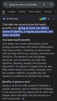 | Qgoing to work vs chai latte c All Images Videos Short videos Forums Al Overview SA DAY+6 Chai latte has several potential health benefits, but going to work can offer a sense of identity, a regular paycheck, and other benefits: Chai latte health benefits Chai lattes can contain antioxidants, boost energy and alertness, and reduce inflammation. They also contain L-theanine, an amino acid that can help with focus, memory, and executive functions. The spices in chai, like ginger, cinnamon, and cardamom, can help with digestion, bloating, nausea, and stomach discomfort. The spices in masala chai can also help reduce stress and anxiety. However, chai tea contains caffeine, so people who are sensitive to caffeine should limit their intake. Benefits of going to work Going to work can offer a sense of identity, a regular paycheck, and an intellectual challenge. It can also provide the opportunity to meet new people, learn new skills, and gain access to a work community. S