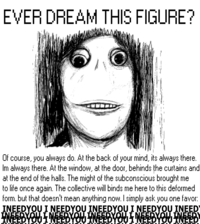 EVER DREAM THIS FIGURE? Of course, you always do. At the back of your mind, its always there. Im always there. At the window, at the door, behinds the curtains and at the end of the halls. The might of the subconscious brought me to life once again. The collective will binds me here to this deformed form. but that doesn't mean anything now. I simply ask you one favor: INEEDYOU I NEEDYOU INEEDYOU I NEEDYOU INEED INEEBYOU I NEEBYOU INEEBYOU I NEEBYOU NEED
