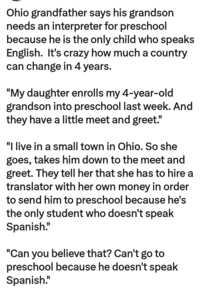 Ohio grandfather says his grandson needs an interpreter for preschool because he is the only child who speaks English. It's crazy how much a country can change in 4 years. "My daughter enrolls my 4-year-old grandson into preschool last week. And they have a little meet and greet." "I live in a small town in Ohio. So she goes, takes him down to the meet and greet. They tell her that she has to hire a translator with her own money in order to send him to preschool because he's the only student who doesn't speak Spanish." "Can you believe that? Can't go to preschool because he doesn't speak Spanish."